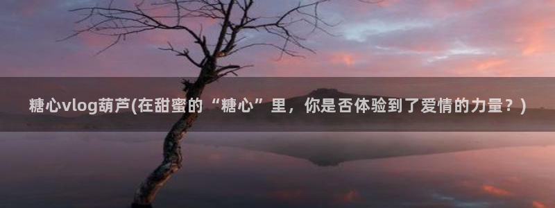 可乐导航糖心vlog：糖心vlog葫芦(在甜蜜的“糖心”里，你是否体验到了爱情的